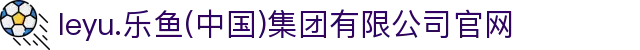 leyu.乐鱼(中国)集团有限公司官网